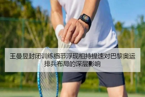 王曼昱封闭训练细节浮现相持提速对巴黎奥运排兵布局的深层影响